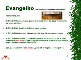 Evangelho (Dicionário da Língua Portuguesa)
 nome masculino
 1. RELIGIÃO cada um dos quatro primeiros livros do Novo Testamento
ou o seu conjunto
 2. RELIGIÃO a doutrina de Cristo neles contida
 3. RELIGIÃO textos retirados desses livros e lidos durante a missa
 4. RELIGIÃO momento do culto em que são lidos esses textos 5. [com
minúscula] boa nova 6. figurado [com minúscula] afirmação que merece
todo o crédito; verdade indiscutível
 (Do gr. euaggélion, «boa notícia», pelo lat. evangelìu-, «evangelho»)
2
 
