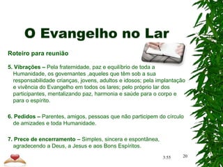 O Evangelho no Lar
Roteiro para reunião
5. Vibrações – Pela fraternidade, paz e equilíbrio de toda a
Humanidade, os governantes ,aqueles que têm sob a sua
responsabilidade crianças, jovens, adultos e idosos; pela implantação
e vivência do Evangelho em todos os lares; pelo próprio lar dos
participantes, mentalizando paz, harmonia e saúde para o corpo e
para o espírito.
6. Pedidos – Parentes, amigos, pessoas que não participem do círculo
de amizades e toda Humanidade.
7. Prece de encerramento – Simples, sincera e espontânea,
agradecendo a Deus, a Jesus e aos Bons Espíritos.
20
3:55
 