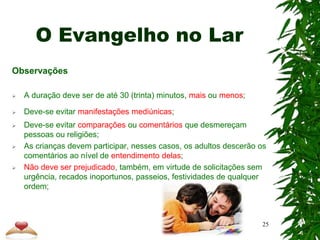 O Evangelho no Lar
Observações
 A duração deve ser de até 30 (trinta) minutos, mais ou menos;
 Deve-se evitar manifestações mediúnicas;
 Deve-se evitar comparações ou comentários que desmereçam
pessoas ou religiões;
 As crianças devem participar, nesses casos, os adultos descerão os
comentários ao nível de entendimento delas;
 Não deve ser prejudicado, também, em virtude de solicitações sem
urgência, recados inoportunos, passeios, festividades de qualquer
ordem;
25
 