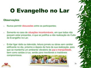 O Evangelho no Lar
Observações
 Nunca permitir discussões entre os participantes;
 Somente no caso de situações incontornáveis, em que todos não
possam estar presentes, é que se justifica a não realização do Culto
do Evangelho no Lar;
 Evitar ligar rádio ou televisão, leitura jornais ou obras sem caráter
edificante no dia, próximo e depois da hora de sua realização, para
que se mantenha um ambiente vibratório de paz e tranqüilidade,
bem como saídas à rua, senão para inevitáveis e inadiáveis
compromissos.
26
 