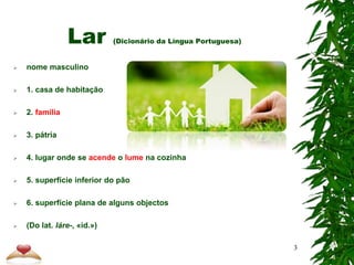 Lar (Dicionário da Língua Portuguesa)
 nome masculino
 1. casa de habitação
 2. família
 3. pátria
 4. lugar onde se acende o lume na cozinha
 5. superfície inferior do pão
 6. superfície plana de alguns objectos
 (Do lat. láre-, «id.»)
3
 