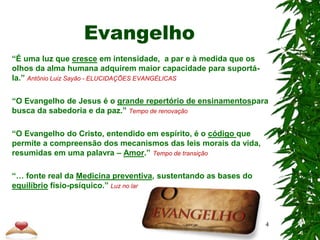 Evangelho
“É uma luz que cresce em intensidade, a par e à medida que os
olhos da alma humana adquirem maior capacidade para suportá-
la.” Antônio Luiz Sayão - ELUCIDAÇÕES EVANGÉLICAS
“O Evangelho de Jesus é o grande repertório de ensinamentospara
busca da sabedoria e da paz.” Tempo de renovação
“O Evangelho do Cristo, entendido em espírito, é o código que
permite a compreensão dos mecanismos das leis morais da vida,
resumidas em uma palavra – Amor.” Tempo de transição
“… fonte real da Medicina preventiva, sustentando as bases do
equilíbrio físio-psíquico.” Luz no lar
4
 