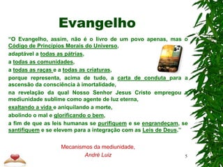Evangelho
“O Evangelho, assim, não é o livro de um povo apenas, mas o
Código de Princípios Morais do Universo,
adaptável a todas as pátrias,
a todas as comunidades,
a todas as raças e a todas as criaturas,
porque representa, acima de tudo, a carta de conduta para a
ascensão da consciência à imortalidade,
na revelação da qual Nosso Senhor Jesus Cristo empregou a
mediunidade sublime como agente de luz eterna,
exaltando a vida e aniquilando a morte,
abolindo o mal e glorificando o bem,
a fim de que as leis humanas se purifiquem e se engrandeçam, se
santifiquem e se elevem para a integração com as Leis de Deus.”
Mecanismos da mediunidade,
André Luiz 5
 