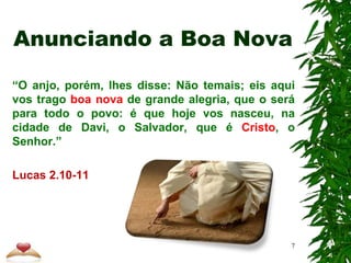 Anunciando a Boa Nova
“O anjo, porém, lhes disse: Não temais; eis aqui
vos trago boa nova de grande alegria, que o será
para todo o povo: é que hoje vos nasceu, na
cidade de Davi, o Salvador, que é Cristo, o
Senhor.”
Lucas 2.10-11
7
 