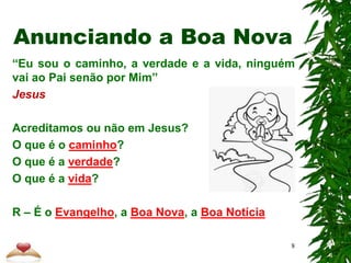 “Eu sou o caminho, a verdade e a vida, ninguém
vai ao Pai senão por Mim”
Jesus
Acreditamos ou não em Jesus?
O que é o caminho?
O que é a verdade?
O que é a vida?
R – É o Evangelho, a Boa Nova, a Boa Notícia
Anunciando a Boa Nova
8
 