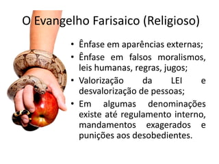 O Evangelho Farisaico (Religioso)
         • Ênfase em aparências externas;
         • Ênfase em falsos moralismos,
           leis humanas, regras, jugos;
         • Valorização     da      LEI   e
           desvalorização de pessoas;
         • Em algumas denominações
           existe até regulamento interno,
           mandamentos exagerados e
           punições aos desobedientes.
 