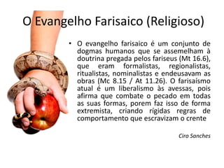 O Evangelho Farisaico (Religioso)
        • O evangelho farisaico é um conjunto de
          dogmas humanos que se assemelham à
          doutrina pregada pelos fariseus (Mt 16.6),
          que eram formalistas, regionalistas,
          ritualistas, nominalistas e endeusavam as
          obras (Mc 8.15 / At 11.26). O farisaísmo
          atual é um liberalismo às avessas, pois
          afirma que combate o pecado em todas
          as suas formas, porem faz isso de forma
          extremista, criando rígidas regras de
          comportamento que escravizam o crente

                                          Ciro Sanches
 