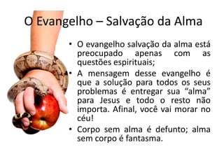 O Evangelho – Salvação da Alma
       • O evangelho salvação da alma está
         preocupado apenas com as
         questões espirituais;
       • A mensagem desse evangelho é
         que a solução para todos os seus
         problemas é entregar sua “alma”
         para Jesus e todo o resto não
         importa. Afinal, você vai morar no
         céu!
       • Corpo sem alma é defunto; alma
         sem corpo é fantasma.
 