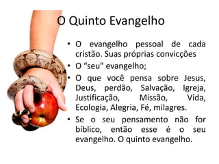 O Quinto Evangelho
 • O evangelho pessoal de cada
   cristão. Suas próprias convicções
 • O “seu” evangelho;
 • O que você pensa sobre Jesus,
   Deus, perdão, Salvação, Igreja,
   Justificação,     Missão,        Vida,
   Ecologia, Alegria, Fé, milagres.
 • Se o seu pensamento não for
   bíblico, então esse é o seu
   evangelho. O quinto evangelho.
 