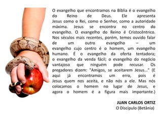 O evangelho que encontramos na Bíblia é o evangelho
do      Reino     de     Deus.      Ele     apresenta
Jesus como o Rei, como o Senhor, como a autoridade
máxima. Jesus se encontra no centro do
evangelho. O evangelho do Reino é Cristocêntrico.
Nos séculos mais recentes, porém, temos ouvido falar
de      um       outro      evangelho      –      um
evangelho cujo centro é o homem, um evangelho
humano. É o evangelho da oferta tentadora;
o evangelho da venda fácil; o evangelho do negócio
vantajoso    que    ninguém    pode     recusar.   Os
pregadores dizem: "Amigos, se aceitarem Jesus..." (E
aqui    já    encontramos    um     erro,    pois   é
Jesus quem nos aceita, e não nós a ele. Mas nós
colocamos o homem no lugar de Jesus, e
agora o homem é a figura mais importante.)

                                JUAN CARLOS ORTIZ
                                O Discípulo (Betânia)
 