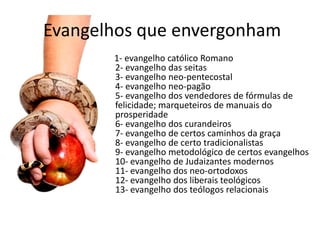 Evangelhos que envergonham
       1- evangelho católico Romano
       2- evangelho das seitas
       3- evangelho neo-pentecostal
       4- evangelho neo-pagão
       5- evangelho dos vendedores de fórmulas de
       felicidade; marqueteiros de manuais do
       prosperidade
       6- evangelho dos curandeiros
       7- evangelho de certos caminhos da graça
       8- evangelho de certo tradicionalistas
       9- evangelho metodológico de certos evangelhos
       10- evangelho de Judaizantes modernos
       11- evangelho dos neo-ortodoxos
       12- evangelho dos liberais teológicos
       13- evangelho dos teólogos relacionais
 