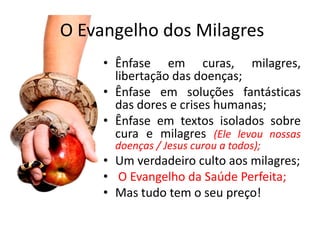 O Evangelho dos Milagres
     • Ênfase em curas, milagres,
       libertação das doenças;
     • Ênfase em soluções fantásticas
       das dores e crises humanas;
     • Ênfase em textos isolados sobre
       cura e milagres (Ele levou nossas
       doenças / Jesus curou a todos);
     • Um verdadeiro culto aos milagres;
     • O Evangelho da Saúde Perfeita;
     • Mas tudo tem o seu preço!
 