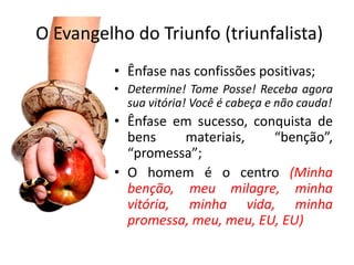 O Evangelho do Triunfo (triunfalista)
          • Ênfase nas confissões positivas;
          • Determine! Tome Posse! Receba agora
            sua vitória! Você é cabeça e não cauda!
          • Ênfase em sucesso, conquista de
            bens     materiais,   “benção”,
            “promessa”;
          • O homem é o centro (Minha
            benção, meu milagre, minha
            vitória, minha vida, minha
            promessa, meu, meu, EU, EU)
 