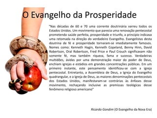 O Evangelho da Prosperidade
      “Nas décadas de 60 e 70 uma corrente doutrinária varreu todos os
      Estados Unidos. Um movimento que parecia uma renovação pentecostal
      prometendo saúde perfeita, prosperidade e triunfo, a principio indicava
      uma retomada na direção do verdadeiro Evangelho. Evangelistas desta
      doutrina de fé e prosperidade tornaram-se imediatamente famosos.
      Nomes como: Kenneth Hagin, Kenneth Copeland, Benny Hinn, David
      Robertson, Oral Robertson, Fred Price e Paul Crouch significavam não
      somente fé, mas também riqueza, fama e sucesso. Verdadeiras
      multidões, ávidas por uma demonstração maior do poder de Deus,
      enchiam igrejas e estádios em grandes concentrações públicas. Em um
      primeiro instante, este pensamento identificou-se com a igreja
      pentecostal. Entretanto, a Assembleia de Deus, a Igreja do Evangelho
      quadrangular, e a Igreja de Deus, as maiores denominações pentecostais
      dos Estados Unidos, manifestaram-se contrárias às ênfases desse
      movimento, rechaçando inclusive as premissas teológicas desse
      fenômeno religioso americano”




                                   Ricardo Gondim (O Evangelho da Nova Era)
 