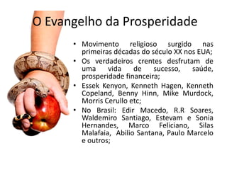O Evangelho da Prosperidade
      • Movimento religioso surgido nas
        primeiras décadas do século XX nos EUA;
      • Os verdadeiros crentes desfrutam de
        uma     vida    de    sucesso,   saúde,
        prosperidade financeira;
      • Essek Kenyon, Kenneth Hagen, Kenneth
        Copeland, Benny Hinn, Mike Murdock,
        Morris Cerullo etc;
      • No Brasil: Edir Macedo, R.R Soares,
        Waldemiro Santiago, Estevam e Sonia
        Hernandes, Marco Feliciano, Silas
        Malafaia, Abilio Santana, Paulo Marcelo
        e outros;
 