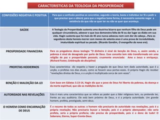CARACTERISTICAS DA TEOLOGIA DA PROSPERIDADE

CONFISSÕES NEGATIVA E POSITIVA    Para que a confissão positiva se concretize, segundo a teoria, basta o individuo ter fé e pedir o
                                    que precisar que o obterá; para que a negativa tome forma, é necessário somente negar a
                                                  existência do que não se quer ter ou não se quer que aconteça.


            SAÚDE                 A Teologia da Prosperidade sustenta uma doutrina bizarra que nenhum filho de Deus pode em
                                  qualquer circunstância, adoecer e que isso demonstra falta de fé ou dar lugar ao diabo em sua
                                   vida. Hagin sustenta que há mais de 45 ano nunca adoeceu nem com dor de cabeça...Para os
                                   seguidores desta heresia morrer com menos de setenta anos é uma prova de incredulidade,
                                          imaturidade espiritual ou pecado. (Ricardo Gondim, O evangelho da nova era).


  PROSPERIDADE FINANCEIRA        Para os pregadores dessa teologia “O dinheiro é sinal de benção de Deus, e, assim sendo, a
                                 pobreza é sinal de desagrado por parte de Deus. Esse conceito tem sido transformado em uma
                                 religião de paz e prosperidade pessoais; cruamente enunciada: Ame a Jesus e enriqueça.
                                 (Richard Foster, Celebração da disciplina)

     PROFETAS HODIERNOS          Essa característica diz respeito a haver a pregação de que Deus tem dado autoridade, que é a
                                 unção, a profetas nos dias atuais, como se fossem seus portas-vozes. O próprio Hagin diz receber
                                 “revelações diretas de Deus, e a unção é multiplicada cerca de cem vezes”.


  BENÇÃO E MALDIÇÃO DA LEI       Com base em Gálatas 3.13-14, Hagin diz que o povo de Deus foi liberto da pobreza, da doença e
                                 da morte espiritual, que são as maldições da lei.


 AUTORIDADE NAS REVELAÇÕES       Esta é mais uma característica que se refere ao poder que o líder religiosos tem, ou pretende ter,
                                 frente ao seu auditório. Ele está bem próximo de Deus, e é a própria autoridade. Um grande
                                 homem, profeta, prestigiado, semi-deus.

O HOMEM COMO ENCARNAÇÃO          É o resume de todas as outras: o homem não precisaria de autoridade nas revelações, pois é a
         DE DEUS                 própria revelação; Não precisaria buscar a benção, pois é o próprio abençoador; não seria
                                 profeta, seria a própria profecia; não precisa de prosperidade, pois é o dono de tudo! O
                                 Soberano, Eterno, Super-Crente-Deus.
 