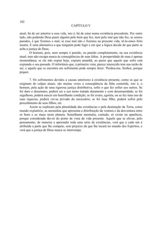 102
                                        CAPÍTULO V

atual, há de ser anterior a essa vida, isto é, há de estar numa existência precedente. Por outro
lado, não podendo Deus punir alguém pelo bem que fez, nem pelo mal que não fez, se somos
punidos, é que fizemos o mal; se esse mal não o fizemos na presente vida, tê-lo-emos feito
noutra. E uma alternativa a que ninguém pode fugir e em que a lógica decide de que parte se
acha a justiça de Deus.
        O homem, pois, nem sempre é punido, ou punido completamente, na sua existência
atual; mas não escapa nunca às conseqüências de suas faltas. A prosperidade do mau é apenas
momentânea; se ele não expiar hoje, expiará amanhã, ao passo que aquele que sofre está
expiando o seu passado. O infortúnio que, à primeira vista, parece imerecido tem sua razão de
ser, e aquele que se encontra em sofrimento pode sempre dizer: 'Perdoa-me, Senhor, porque
pequei.

        7. Os sofrimentos devidos a causas anteriores à existência presente, como os que se
originam de culpas atuais, são muitas vezes a conseqüência da falta cometida, isto é, o
homem, pela ação de uma rigorosa justiça distributiva, sofre o que fez sofrer aos outros. Se
foi duro e desumano, poderá ser a seu turno tratado duramente e com desumanidade; se foi
orgulhoso, poderá nascer em humilhante condição; se foi avaro, egoísta, ou se fez mau uso de
suas riquezas, poderá ver-se privado do necessário; se foi mau filho, poderá sofrer pelo
procedimento de seus filhos, etc.
        Assim se explicam pela pluralidade das existências e pela destinação da Terra, como
mundo expiatório, as anomalias que apresenta a distribuição da ventura e da desventura entre
os bons e os maus neste planeta. Semelhante anomalia, contudo, só existe na aparência,
porque considerada tão-só do ponto de vista da vida presente. Aquele que se elevar, pelo
pensamento, de maneira a apreender toda uma série de existências, verá que a cada um é
atribuída a parte que lhe compete, sem prejuízo da que lhe tocará no mundo dos Espíritos, e
verá que a justiça de Deus nunca se interrompe.
 