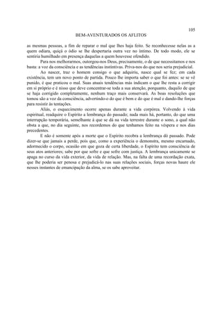 105
                           BEM-AVENTURADOS OS AFLITOS

as mesmas pessoas, a fim de reparar o mal que lhes haja feito. Se reconhecesse nelas as a
quem odiara, quiçá o ódio se lhe despertaria outra vez no íntimo. De todo modo, ele se
sentiria humilhado em presença daquelas a quem houvesse ofendido.
        Para nos melhorarmos, outorgou-nos Deus, precisamente, o de que necessitamos e nos
basta: a voz da consciência e as tendências instintivas. Priva-nos do que nos seria prejudicial.
        Ao nascer, traz o homem consigo o que adquiriu, nasce qual se fez; em cada
existência, tem um novo ponto de partida. Pouco lhe importa saber o que foi antes: se se vê
punido, é que praticou o mal. Suas atuais tendências más indicam o que lhe resta a corrigir
em si próprio e é nisso que deve concentrar-se toda a sua atenção, porquanto, daquilo de que
se haja corrigido completamente, nenhum traço mais conservará. As boas resoluções que
tomou são a voz da consciência, advertindo-o do que é bem e do que é mal e dando-lhe forças
para resistir às tentações.
        Aliás, o esquecimento ocorre apenas durante a vida corpórea. Volvendo à vida
espiritual, readquire o Espírito a lembrança do passado; nada mais há, portanto, do que uma
interrupção temporária, semelhante à que se dá na vida terrestre durante o sono, a qual não
obsta a que, no dia seguinte, nos recordemos do que tenhamos feito na véspera e nos dias
precedentes.
        E não é somente após a morte que o Espírito recobra a lembrança dó passado. Pode
dizer-se que jamais a perde, pois que, como a experiência o demonstra, mesmo encarnado,
adormecido o corpo, ocasião em que goza de certa liberdade, o Espírito tem consciência de
seus atos anteriores; sabe por que sofre e que sofre com justiça. A lembrança unicamente se
apaga no curso da vida exterior, da vida de relação. Mas, na falta de uma recordação exata,
que lhe poderia ser penosa e prejudicá-lo nas suas relações sociais, forças novas haure ele
nesses instantes de emancipação da alma, se os sabe aproveitar.
 