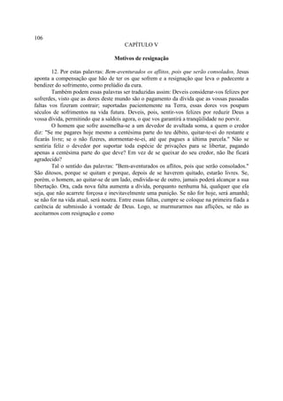106
                                        CAPÍTULO V

                                   Motivos de resignação

        12. Por estas palavras: Bem-aventurados os aflitos, pois que serão consolados, Jesus
aponta a compensação que hão de ter os que sofrem e a resignação que leva o padecente a
bendizer do sofrimento, como prelúdio da cura.
        Também podem essas palavras ser traduzidas assim: Deveis considerar-vos felizes por
sofrerdes, visto que as dores deste mundo são o pagamento da dívida que as vossas passadas
faltas vos fizeram contrair; suportadas pacientemente na Terra, essas dores vos poupam
séculos de sofrimentos na vida futura. Deveis, pois, sentir-vos felizes por reduzir Deus a
vossa dívida, permitindo que a saldeis agora, o que vos garantirá a tranqüilidade no porvir.
        O homem que sofre assemelha-se a um devedor de avultada soma, a quem o credor
diz: "Se me pagares hoje mesmo a centésima parte do teu débito, quitar-te-ei do restante e
ficarás livre; se o não fizeres, atormentar-te-ei, até que pagues a última parcela." Não se
sentiria feliz o devedor por suportar toda espécie de privações para se libertar, pagando
apenas a centésima parte do que deve? Em vez de se queixar do seu credor, não lhe ficará
agradecido?
        Tal o sentido das palavras: "Bem-aventurados os aflitos, pois que serão consolados."
São ditosos, porque se quitam e porque, depois de se haverem quitado, estarão livres. Se,
porém, o homem, ao quitar-se de um lado, endivida-se de outro, jamais poderá alcançar a sua
libertação. Ora, cada nova falta aumenta a dívida, porquanto nenhuma há, qualquer que ela
seja, que não acarrete forçosa e inevitavelmente uma punição. Se não for hoje, será amanhã;
se não for na vida atual, será noutra. Entre essas faltas, cumpre se coloque na primeira fiada a
carência de submissão à vontade de Deus. Logo, se murmurarmos nas aflições, se não as
aceitarmos com resignação e como
 