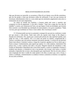 107
                          BEM-AVENTURADOS OS AFLITOS

algo que devemos ter merecido, se acusarmos a Deus de ser injusto, nova dívida contraímos,
que nos faz perder o fruto que devíamos colher do sofrimento. E por isso que teremos de
recomeçar, absolutamente como se, a um credor que nos atormente, pagássemos uma cota e a
tomássemos de novo por empréstimo.
        Ao entrar no mundo dos Espíritos, o homem ainda está como o operário que
comparece no dia do pagamento. A uns dirá o Senhor: "Aqui tens a paga dos teus dias de
trabalho"; a outros, aos venturosos da Terra, aos que hajam vivido na ociosidade, que tiverem
feito consistir a sua felicidade nas satisfações do amor-próprio e nos gozos mundanos: "Nada
vos toca, pois que recebestes na Terra o vosso salário. Ide e recomeçai a tarefa."

        13. O homem pode suavizar ou aumentar o amargor de suas provas, conforme o modo
por que encare a vida terrena. Tanto mais sofre ele, quanto mais longa se lhe afigura a
duração do sofrimento. Ora, aquele que a encara pelo prisma da vida espiritual apanha, num
golpe de vista, a vida corpórea. Ele a vê como um ponto no infinito, compreende-lhe a
curteza e reconhece que esse penoso momento terá presto passado. A certeza de um próximo
futuro mais ditoso o sustenta e anima e, longe de se queixar, agradece ao Céu as dores que o
fazem avançar. Contrariamente, para aquele que apenas vê a vida corpórea, interminável lhe
parece esta, e a dor o oprime com todo o seu peso. Daquela maneira de considerar a vida,
resulta ser diminuída a importância das coisas deste mundo, e sentir-se compelido o homem a
moderar seus desejos, a contentar-se com a sua posição, sem invejar a dos outros, a receber
atenuada a impressão dos reveses e das decepções que experimente. Dai tira ele uma calma e
uma resignação tão úteis à saúde do corpo quanto à da alma, ao passo que, com a inveja, o
ciúme e a ambição, voluntariamente se condena à tortura e aumenta as misérias e as angústias
da sua curta existência.
 