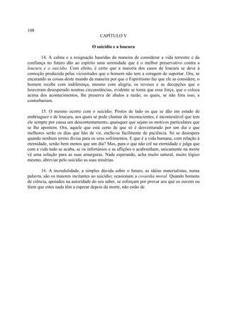 108
                                      CAPÍTULO V

                                  O suicídio e a loucura

       14. A calma e a resignação hauridas da maneira de considerar a vida terrestre e da
confiança no futuro dão ao espírito uma serenidade que é o melhor preservativo contra a
loucura e o suicídio. Com efeito, é certo que a maioria dos casos de loucura se deve à
comoção produzida pelas vicissitudes que o homem não tem a coragem de suportar. Ora, se
encarando as coisas deste mundo da maneira por que o Espiritismo faz que ele as considere, o
homem recebe com indiferença, mesmo com alegria, os reveses e as decepções que o
houveram desesperado noutras circunstâncias, evidente se torna que essa força, que o coloca
acima dos acontecimentos, lhe preserva de abalos a razão, os quais, se não fora isso, a
conturbariam.

        15. O mesmo ocorre com o suicídio. Postos de lado os que se dão em estado de
embriaguez e de loucura, aos quais se pode chamar de inconscientes, é incontestável que tem
ele sempre por causa um descontentamento, quaisquer que sejam os motivos particulares que
se lhe apontem. Ora, aquele que está certo de que só é desventurado por um dia e que
melhores serão os dias que hão de vir, enche-se facilmente de paciência. Só se desespera
quando nenhum termo divisa para os seus sofrimentos. E que é a vida humana, com relação à
eternidade, senão bem menos que um dia? Mas, para o que não crê na eternidade e julga que
com a vida tudo se acaba, se os infortúnios e as aflições o acabrunham, unicamente na morte
vê uma solução para as suas amarguras. Nada esperando, acha muito natural, muito lógico
mesmo, abreviar pelo suicídio as suas misérias.

       16. A incredulidade, a simples dúvida sobre o futuro, as idéias materialistas, numa
palavra, são os maiores incitantes ao suicídio; ocasionam a covardia moral. Quando homens
de ciência, apoiados na autoridade do seu saber, se esforçam por provar aos que os ouvem ou
lêem que estes nada têm a esperar depois da morte, não estão de
 
