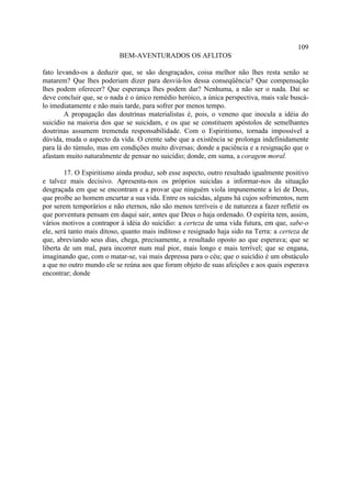 109
                           BEM-AVENTURADOS OS AFLITOS

fato levando-os a deduzir que, se são desgraçados, coisa melhor não lhes resta senão se
matarem? Que lhes poderiam dizer para desviá-los dessa conseqüência? Que compensação
lhes podem oferecer? Que esperança lhes podem dar? Nenhuma, a não ser o nada. Daí se
deve concluir que, se o nada é o único remédio heróico, a única perspectiva, mais vale buscá-
lo imediatamente e não mais tarde, para sofrer por menos tempo.
        A propagação das doutrinas materialistas é, pois, o veneno que inocula a idéia do
suicídio na maioria dos que se suicidam, e os que se constituem apóstolos de semelhantes
doutrinas assumem tremenda responsabilidade. Com o Espiritismo, tornada impossível a
dúvida, muda o aspecto da vida. O crente sabe que a existência se prolonga indefinidamente
para lá do túmulo, mas em condições muito diversas; donde a paciência e a resignação que o
afastam muito naturalmente de pensar no suicídio; donde, em suma, a coragem moral.

        17. O Espiritismo ainda produz, sob esse aspecto, outro resultado igualmente positivo
e talvez mais decisivo. Apresenta-nos os próprios suicidas a informar-nos da situação
desgraçada em que se encontram e a provar que ninguém viola impunemente a lei de Deus,
que proíbe ao homem encurtar a sua vida. Entre os suicidas, alguns há cujos sofrimentos, nem
por serem temporários e não eternos, não são menos terríveis e de natureza a fazer refletir os
que porventura pensam em daqui sair, antes que Deus o haja ordenado. O espírita tem, assim,
vários motivos a contrapor à idéia do suicídio: a certeza de uma vida futura, em que, sabe-o
ele, será tanto mais ditoso, quanto mais inditoso e resignado haja sido na Terra: a certeza de
que, abreviando seus dias, chega, precisamente, a resultado oposto ao que esperava; que se
liberta de um mal, para incorrer num mal pior, mais longo e mais terrível; que se engana,
imaginando que, com o matar-se, vai mais depressa para o céu; que o suicídio é um obstáculo
a que no outro mundo ele se reúna aos que foram objeto de suas afeições e aos quais esperava
encontrar; donde
 