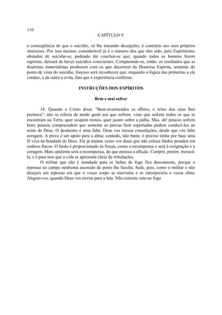110
                                       CAPÍTULO V

a conseqüência de que o suicídio, só lhe trazendo decepções, é contrário aos seus próprios
interesses. Por isso mesmo, considerável já é o número dos que têm sido, pelo Espiritismo,
obstados de suicidar-se, podendo daí concluir-se que, quando todos os homens forem
espiritas, deixará de haver suicídios conscientes. Comparando-se, então, os resultados que as
doutrinas materialistas produzem com os que decorrem da Doutrina Espírita, somente do
ponto de vista do suicídio, forçoso será reconhecer que, enquanto a lógica das primeiras a ele
conduz, a da outra o evita, fato que a experiência confirma.

                            INSTRUÇÕES DOS ESPÍRITOS

                                     Bem e mal sofrer

         18. Quando o Cristo disse: "Bem-aventurados os aflitos, o reino dos céus lhes
pertence", não se referia de modo geral aos que sofrem, visto que sofrem todos os que se
encontram na Terra, quer ocupem tronos, quer jazam sobre a palha. Mas, ah! poucos sofrem
bem; poucos compreendem que somente as provas bem suportadas podem conduzi-los ao
reino de Deus. O desânimo é uma falta. Deus vos recusa consolações, desde que vos falte
coragem. A prece é um apoio para a alma; contudo, não basta: é preciso tenha por base uma
fé viva na bondade de Deus. Ele já muitas vezes vos disse que não coloca fardos pesados em
ombros fracos. O fardo é proporcionado às forças, como a recompensa o será à resignação e à
coragem. Mais opulenta será a recompensa, do que penosa a aflição. Cumpre, porém, merecê-
la, e é para isso que a vida se apresenta cheia de tribulações.
         O militar que não é mandado para as linhas de fogo fica descontente, porque o
repouso no campo nenhuma ascensão de posto lhe faculta. Sede, pois, como o militar e não
desejeis um repouso em que o vosso corpo se enervaria e se entorpeceria a vossa alma.
Alegrai-vos, quando Deus vos enviar para a luta. Não consiste esta no fogo
 