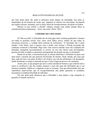 113
                           BEM-AVENTURADOS OS AFLITOS

das mais fortes dores lhe serão as primeiras notas alegres da eternidade. Sua alma se
desprenderá de tal maneira do corpo, que, enquanto se estorcer em convulsões, ela planará
nas regiões celestes, entoando, com os anjos, hinos de reconhecimento e de glória ao Senhor.
        Ditosos os que sofrem e choram! Alegres estejam suas almas, porque Deus as
cumulará de bem-aventuranças. - Santo Agostinho. (Paris, 1863.)

                              A felicidade não é deste mundo

        20. Não sou feliz! A felicidade não foi feita para mim! exclama geralmente o homem
em todas as posições sociais. Isso, meus caros filhos, prova, melhor do que todos os
raciocínios possíveis, a verdade desta máxima do Eclesiastes: "A felicidade não é deste
mundo." Com efeito, nem a riqueza, nem o poder, nem mesmo a florida juventude são
condições essenciais à felicidade. Digo mais: nem mesmo reunidas essas três condições tão
desejadas, porquanto incessantemente se ouvem, no seio das classes mais privilegiadas,
pessoas de todas as idades se queixarem amargamente da situação em que se encontram.
        Diante de tal fato, é incontestável que as classes laboriosas e militantes invejem com
tanta ânsia a posição das que parecem favorecidas da fortuna. Neste mundo, por mais que
faça, cada um tem a sua parte de labor e de miséria, sua cota de sofrimentos e de decepções,
donde facilmente se chega à conclusão de que a Terra é lugar de provas e de expiações.
        Assim, pois, os que pregam que ela é a única morada do homem e que somente nela e
numa só existência é que lhe cumpre alcançar o mais alto grau das felicidades que a sua
natureza comporta, iludem-se e enganam os que os escutam, visto que demonstrado está, por
experiência arqui-secular, que só excepcionalmente este globo apresenta as condições
necessárias à completa felicidade do indivíduo.
        Em tese geral pode afirmar-se que a felicidade é uma utopia a cuja conquista as
gerações se lançam sucessiva-
 