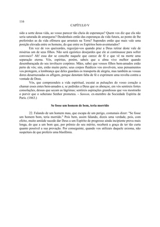 116
                                      CAPÍTULO V

sido a sorte dessa vida, ao vosso parecer tão cheia de esperanças? Quem vos diz que ela não
seria saturada de amarguras? Desdenhais então das esperanças da vida futura, ao ponto de lhe
preferirdes as da vida efêmera que arrastais na Terra? Supondes então que mais vale uma
posição elevada entre os homens, do que entre os Espíritos bem-aventurados?
        Em vez de vos queixardes, regozijai-vos quando praz a Deus retirar deste vale de
misérias um de seus filhos. Não será egoístico desejardes que ele aí continuasse para sofrer
convosco? Ah! essa dor se concebe naquele que carece de fé e que vê na morte uma
separação eterna. Vós, espíritas, porém, sabeis que a alma vive melhor quando
desembaraçada do seu invólucro corpóreo. Mães, sabei que vossos filhos bem-amados estão
perto de vós; sim, estão muito perto; seus corpos fluídicos vos envolvem, seus pensamentos
vos protegem, a lembrança que deles guardais os transporta de alegria, mas também as vossas
dores desarrazoadas os afligem, porque denotam falta de fé e exprimem uma revolta contra a
vontade de Deus.
        Vós, que compreendeis a vida espiritual, escutai as pulsações do vosso coração a
chamar esses entes bem-amados e, se pedirdes a Deus que os abençoe, em vós sentireis fortes
consolações, dessas que secam as lágrimas; sentireis aspirações grandiosas que vos mostrarão
o porvir que o soberano Senhor prometeu. - Sanson, ex-membro da Sociedade Espírita de
Paris. (1863.)

                        Se fosse um homem de bem, teria morrido

        22. Falando de um homem mau, que escapa de um perigo, costumais dizer: "Se fosse
um homem bom, teria morrido." Pois bem, assim falando, dizeis uma verdade, pois, com
efeito, muito amiúde sucede dar Deus a um Espírito de progresso ainda incipiente prova mais
longa, do que a um bom que, por prêmio do seu mérito, receberá a graça de ter tão curta
quanto possível a sua provação. Por conseguinte, quando vos utilizais daquele axioma, não
suspeitais de que proferis uma blasfêmia.
 