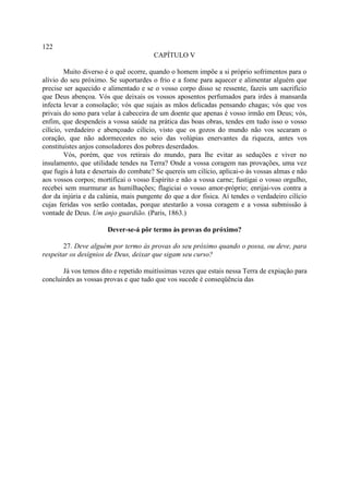 122
                                        CAPÍTULO V

         Muito diverso é o quê ocorre, quando o homem impõe a si próprio sofrimentos para o
alívio do seu próximo. Se suportardes o frio e a fome para aquecer e alimentar alguém que
precise ser aquecido e alimentado e se o vosso corpo disso se ressente, fazeis um sacrifício
que Deus abençoa. Vós que deixais os vossos aposentos perfumados para irdes à mansarda
infecta levar a consolação; vós que sujais as mãos delicadas pensando chagas; vós que vos
privais do sono para velar à cabeceira de um doente que apenas é vosso irmão em Deus; vós,
enfim, que despendeis a vossa saúde na prática das boas obras, tendes em tudo isso o vosso
cilício, verdadeiro e abençoado cilício, visto que os gozos do mundo não vos secaram o
coração, que não adormecestes no seio das volúpias enervantes da riqueza, antes vos
constituístes anjos consoladores dos pobres deserdados.
         Vós, porém, que vos retirais do mundo, para lhe evitar as seduções e viver no
insulamento, que utilidade tendes na Terra? Onde a vossa coragem nas provações, uma vez
que fugis à luta e desertais do combate? Se quereis um cilício, aplicai-o às vossas almas e não
aos vossos corpos; mortificai o vosso Espírito e não a vossa carne; fustigai o vosso orgulho,
recebei sem murmurar as humilhações; flagiciai o vosso amor-próprio; enrijai-vos contra a
dor da injúria e da calúnia, mais pungente do que a dor física. Aí tendes o verdadeiro cilício
cujas feridas vos serão contadas, porque atestarão a vossa coragem e a vossa submissão à
vontade de Deus. Um anjo guardião. (Paris, 1863.)

                       Dever-se-á pôr termo às provas do próximo?

        27. Deve alguém por termo às provas do seu próximo quando o possa, ou deve, para
respeitar os desígnios de Deus, deixar que sigam seu curso?

       Já vos temos dito e repetido muitíssimas vezes que estais nessa Terra de expiação para
concluirdes as vossas provas e que tudo que vos sucede é conseqüência das
 