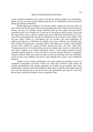 123
                           BEM-AVENTURADOS OS AFLITOS

vossas existências anteriores, são os juros da divida que tendes de pagar. Esse pensamento,
porém, provoca em certas pessoas reflexões que devem ser combatidas, devido aos funestos
efeitos que poderiam determinar.
        Pensam alguns que, estando-se na Terra para expiar, cumpre que as provas sigam seu
curso. Outros há, mesmo, que vão até ao ponto de julgar que, não só nada devem fazer para as
atenuar, mas que, ao contrário, devem contribuir para que elas sejam mais proveitosas,
tornando-as mais vivas. Grande erro. E certo que as vossas provas têm de seguir o curso que
lhes traçou Deus; dar-se-á, porém, conheçais esse curso? Sabeis até onde têm elas de ir e se o
vosso Pai misericordioso não terá dito ao sofrimento de tal ou tal dos vossos irmãos: "Não
irás mais longe?" Sabeis se a Providência não vos escolheu, não como instrumento de
suplício para agravar os sofrimentos do culpado, mas como o bálsamo da consolação para
fazer cicatrizar as chagas que a sua justiça abrira? Não digais, pois, quando virdes atingido
um dos vossos irmãos: "E a justiça de Deus, importa que siga o seu curso. Dizei antes:
"Vejamos que meios o Pai misericordioso me pôs ao alcance para suavizar o sofrimento do
meu irmão. Vejamos se as minhas consolações morais, o meu amparo material ou meus
conselhos poderão ajudá-lo a vencer essa prova com mais energia, paciência e resignação.
Vejamos mesmo se Deus não me pôs nas mãos os meios de fazer que cesse esse sofrimento;
se não me deu a mim, também como prova, como expiação talvez, deter o mal e substitui-lo
pela paz."
        Ajudai-vos, pois, sempre, mutuamente, nas vossas respectivas provações e nunca vos
considereis instrumentos de tortura. Contra essa idéia deve revoltar-se todo homem de
coração, principalmente todo espírita, porquanto este, melhor do que qualquer outro, deve
compreender a extensão infinita da bondade de Deus. Deve o espírita estar compenetrado de
que a sua vida toda tem de ser um ato de amor e de devotamento; que, faça ele o que fizer
para se opor às decisões do Senhor, estas se cumprirão. Pode,
 