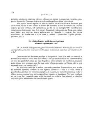 124
                                        CAPÍTULO V

portanto, sem receio, empregar todos os esforços por atenuar o amargor da expiação, certo,
porém, de que só a Deus cabe detê-la ou prolongá-la, conforme julgar conveniente.
       Não haveria imenso orgulho, da parte do homem, em se considerar no direito de, por
assim dizer, revirar a arma dentro da ferida? De aumentar a dose do veneno nas vísceras
daquele que está sofrendo, sob o pretexto de que tal é a sua expiação? Oh! considerai-vos
sempre como instrumento para fá-la cessar. Resumindo: todos estais na Terra para expiar;
mas, todos, sem exceção, deveis esforçar-vos por abrandar a expiação dos vossos
semelhantes, de acordo com a lei de amor e caridade. - Bernardino, Espírito protetor.
(Bordéus, l863.)

                       Será lícito abreviar a vida de um doente que
                               sofra sem esperança de cura?

       28. Um homem está agonizante, presa de cruéis sofrimentos. Sabe-se que seu estado é
desesperador. Será lícito pouparem-se-lhe alguns instantes de angústias, apressando-se-lhe
o fim?

        Quem vos daria o direito de prejulgar os desígnios de Deus? Não pode ele conduzir o
homem até à borda do fosso, para dai o retirar, a fim de fazê-lo voltar a si e alimentar idéias
diversas das que tinha? Ainda que haja chegado ao último extremo um moribundo, ninguém
pode afirmar com segurança que lhe haja soado a hora derradeira. A Ciência não se terá
enganado nunca em suas previsões?
        Sei bem haver casos que se podem, com razão, considerar desesperadores; mas, se não
há nenhuma esperança fundada de um regresso definitivo à vida e à saúde, existe a
possibilidade, atestada por inúmeros exemplos, de o doente, no momento mesmo de exalar o
último suspiro, reanimar-se e recobrar por alguns instantes as faculdades! Pois bem: essa hora
de graça, que lhe é concedida, pode ser-lhe de grande importância. Desconheceis as reflexões
que seu Espírito poderá fazer nas convulsões da agonia
 