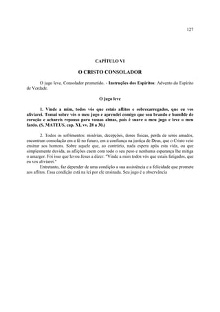 127




                                      CAPÍTULO VI

                            O CRISTO CONSOLADOR

       O jugo leve. Consolador prometido. - Instruções dos Espíritos: Advento do Espírito
de Verdade.

                                        O jugo leve

        1. Vinde a mim, todos vós que estais aflitos e sobrecarregados, que eu vos
aliviarei. Tomai sobre vós o meu jugo e aprendei comigo que sou brando e humilde de
coração e achareis repouso para vossas almas, pois é suave o meu jugo e leve o meu
fardo. (S. MATEUS, cap. XI, vv. 28 a 30.)

        2. Todos os sofrimentos: misérias, decepções, dores físicas, perda de seres amados,
encontram consolação em a fé no futuro, em a confiança na justiça de Deus, que o Cristo veio
ensinar aos homens. Sobre aquele que, ao contrário, nada espera após esta vida, ou que
simplesmente duvida, as aflições caem com todo o seu peso e nenhuma esperança lhe mitiga
o amargor. Foi isso que levou Jesus a dizer: "Vinde a mim todos vós que estais fatigados, que
eu vos aliviarei."
        Entretanto, faz depender de uma condição a sua assistência e a felicidade que promete
aos aflitos. Essa condição está na lei por ele ensinada. Seu jugo é a observância
 