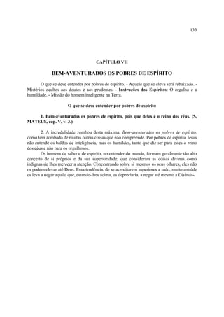 133




                                     CAPÍTULO VII

             BEM-AVENTURADOS OS POBRES DE ESPÍRITO

       O que se deve entender por pobres de espírito. - Aquele que se eleva será rebaixado. -
Mistérios ocultos aos doutos e aos prudentes. - Instruções dos Espíritos: O orgulho e a
humildade. - Missão do homem inteligente na Terra.

                      O que se deve entender por pobres de espírito

    1. Bem-aventurados os pobres de espírito, pois que deles é o reino dos céus. (S.
MATEUS, cap. V, v. 3.)

        2. A incredulidade zombou desta máxima: Bem-aventurados os pobres de espírito,
como tem zombado de muitas outras coisas que não compreende. Por pobres de espírito Jesus
não entende os baldos de inteligência, mas os humildes, tanto que diz ser para estes o reino
dos céus e não para os orgulhosos.
        Os homens de saber e de espírito, no entender do mundo, formam geralmente tão alto
conceito de si próprios e da sua superioridade, que consideram as coisas divinas como
indignas de lhes merecer a atenção. Concentrando sobre si mesmos os seus olhares, eles não
os podem elevar até Deus. Essa tendência, de se acreditarem superiores a tudo, muito amiúde
os leva a negar aquilo que, estando-lhes acima, os depreciaria, a negar até mesmo a Divinda-
 