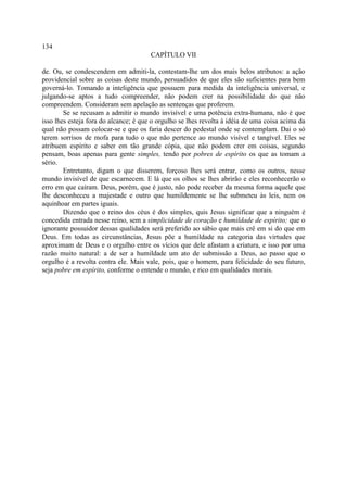 134
                                       CAPÍTULO VII

de. Ou, se condescendem em admiti-la, contestam-lhe um dos mais belos atributos: a ação
providencial sobre as coisas deste mundo, persuadidos de que eles são suficientes para bem
governá-lo. Tomando a inteligência que possuem para medida da inteligência universal, e
julgando-se aptos a tudo compreender, não podem crer na possibilidade do que não
compreendem. Consideram sem apelação as sentenças que proferem.
        Se se recusam a admitir o mundo invisível e uma potência extra-humana, não é que
isso lhes esteja fora do alcance; é que o orgulho se lhes revolta à idéia de uma coisa acima da
qual não possam colocar-se e que os faria descer do pedestal onde se contemplam. Dai o só
terem sorrisos de mofa para tudo o que não pertence ao mundo visível e tangível. Eles se
atribuem espírito e saber em tão grande cópia, que não podem crer em coisas, segundo
pensam, boas apenas para gente simples, tendo por pobres de espírito os que as tomam a
sério.
        Entretanto, digam o que disserem, forçoso lhes será entrar, como os outros, nesse
mundo invisível de que escarnecem. E lá que os olhos se lhes abrirão e eles reconhecerão o
erro em que caíram. Deus, porém, que é justo, não pode receber da mesma forma aquele que
lhe desconheceu a majestade e outro que humildemente se lhe submeteu às leis, nem os
aquinhoar em partes iguais.
        Dizendo que o reino dos céus é dos simples, quis Jesus significar que a ninguém é
concedida entrada nesse reino, sem a simplicidade de coração e humildade de espírito; que o
ignorante possuidor dessas qualidades será preferido ao sábio que mais crê em si do que em
Deus. Em todas as circunstâncias, Jesus põe a humildade na categoria das virtudes que
aproximam de Deus e o orgulho entre os vícios que dele afastam a criatura, e isso por uma
razão muito natural: a de ser a humildade um ato de submissão a Deus, ao passo que o
orgulho é a revolta contra ele. Mais vale, pois, que o homem, para felicidade do seu futuro,
seja pobre em espírito, conforme o entende o mundo, e rico em qualidades morais.
 