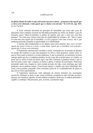 136
                                       CAPÍTULO VII


de glória, diante de todos os que estiverem convosco à mesa; - porquanto todo aquele que
se eleva será rebaixado e todo aquele que se abaixa será elevado." (S. LUCAS, cap. XIV,
vv. 1 e 7 a 11.)

       6. Estas máximas decorrem do princípio de humildade que Jesus não cessa de
apresentar como condição essencial da felicidade prometida aos eleitos do Senhor e que ele
formulou assim: "Bem-aventurados os pobres de espírito, pois que o reino dos céus lhes
pertence." Ele toma uma criança como tipo da simplicidade de coração e diz: "Será o maior
no reino dos céus aquele que se humilhar e se fizer pequeno como uma criança, isto é, que
nenhuma pretensão alimentar à superioridade ou à infalibilidade.
       A mesma idéia fundamental se nos depara nesta outra máxima: Seja vosso servidor
aquele que quiser tornar-se o maior, e nesta outra: Aquele que se humilhar será exalçado e
aquele que se elevar será rebaixado.
       O Espiritismo sanciona pelo exemplo a teoria, mostrando-nos na posição de grandes
no mundo dos Espíritos os que eram pequenos na Terra; e bem pequenos, muitas vezes, os
que na Terra eram os maiores e os mais poderosos. E que os primeiros, ao morrerem, levaram
consigo aquilo que faz a verdadeira grandeza no céu e que não se perde nunca: as virtudes, ao
passo que os outros tiveram de deixar aqui o que lhes constituía a grandeza terrena e que se
não leva para a outra vida: a riqueza, os títulos, a glória, a nobreza do nascimento. Nada mais
possuindo senão isso, chegam ao outro mundo privados de tudo, como náufragos que tudo
perderam, até as próprias roupas. Conservaram apenas o orgulho que mais humilhante lhes
torna a nova posição, porquanto vêem colocados acima de si e resplandecentes de glória os
que eles na Terra espezinharam.
       O Espiritismo aponta-nos outra aplicação do mesmo princípio nas encarnações
sucessivas, mediante as quais os que, numa existência, ocuparam as mais elevadas posições,
descem, em existência seguinte, às mais ínfimas condições, desde que os tenham dominado o
orgulho e a ambição. Não procureis, pois, na Terra, os primeiros luga-
 