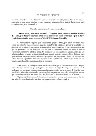 137
                                OS POBRES DE ESPÍRITO

res, nem vos colocar acima dos outros, se não quiserdes ser obrigados a descer. Buscai, ao
contrário, o lugar mais humilde e mais modesto, porquanto Deus saberá dar-vos um mais
elevado no céu, se o merecerdes.

                       Mistérios ocultos aos doutos e aos prudentes

       7. Disse, então, Jesus estas palavras: "Graças te rendo, meu Pai, Senhor do céu e
da Terra, por haveres ocultado estas coisas aos doutos e aos prudentes e por as teres
revelado aos simples e aos pequenos." (S. MATEUS, cap. XI, v. 25.)

        8. Pode parecer singular que Jesus renda graças a Deus, por haver revelado estas
coisas aos simples e aos pequenos, que são os pobres de espírito, e por as ter ocultado aos
doutos e aos prudentes, mais aptos, na aparência, a compreendê-las. E que cumpre se entenda
que os primeiros são os humildes, são os que se humilham diante de Deus e não se
consideram superiores a toda a gente. Os segundos são os orgulhosos, envaidecidos do seu
saber mundano, os quais se julgam prudentes porque negam e tratam a Deus de igual para
igual, quando não se recusam a admiti-lo, porquanto, na antigüidade, douto era sinônimo de
sábio. Por isso é que Deus lhes deixa a pesquisa dos segredos da Terra e revela os do céu aos
simples e aos humildes que diante dEle se prostram.

        9. O mesmo se dá hoje com as grandes verdades que o Espiritismo revelou. Alguns
incrédulos se admiram de que os Espíritos tão poucos esforços façam para os convencer. A
razão está em que estes últimos cuidam preferentemente dos que procuram, de boa fé e com
humildade, a luz, do que daqueles que se supõem na posse de toda a luz e imaginam, talvez,
que Deus deveria dar-se por muito feliz em atraí-los a si, provando-lhes a sua existência.
        O poder de Deus se manifesta nas mais pequeninas coisas, como nas maiores. Ele não
põe a luz debaixo do alqueire, por isso que a derrama em ondas por toda a
 