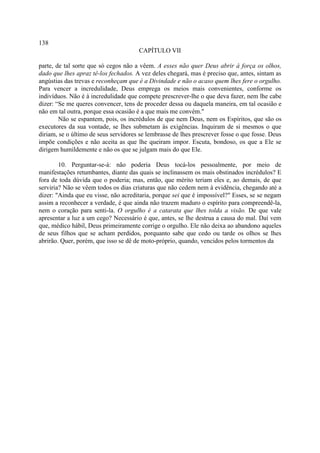 138
                                      CAPÍTULO VII

parte, de tal sorte que só cegos não a vêem. A esses não quer Deus abrir à força os olhos,
dado que lhes apraz tê-los fechados. A vez deles chegará, mas é preciso que, antes, sintam as
angústias das trevas e reconheçam que é a Divindade e não o acaso quem lhes fere o orgulho.
Para vencer a incredulidade, Deus emprega os meios mais convenientes, conforme os
indivíduos. Não é à incredulidade que compete prescrever-lhe o que deva fazer, nem lhe cabe
dizer: “Se me queres convencer, tens de proceder dessa ou daquela maneira, em tal ocasião e
não em tal outra, porque essa ocasião é a que mais me convém."
        Não se espantem, pois, os incrédulos de que nem Deus, nem os Espíritos, que são os
executores da sua vontade, se lhes submetam às exigências. Inquiram de si mesmos o que
diriam, se o último de seus servidores se lembrasse de lhes prescrever fosse o que fosse. Deus
impõe condições e não aceita as que lhe queiram impor. Escuta, bondoso, os que a Ele se
dirigem humildemente e não os que se julgam mais do que Ele.

        10. Perguntar-se-á: não poderia Deus tocá-los pessoalmente, por meio de
manifestações retumbantes, diante das quais se inclinassem os mais obstinados incrédulos? E
fora de toda dúvida que o poderia; mas, então, que mérito teriam eles e, ao demais, de que
serviria? Não se vêem todos os dias criaturas que não cedem nem à evidência, chegando até a
dizer: "Ainda que eu visse, não acreditaria, porque sei que é impossível?" Esses, se se negam
assim a reconhecer a verdade, é que ainda não trazem maduro o espírito para compreendê-la,
nem o coração para senti-la. O orgulho é a catarata que lhes tolda a visão. De que vale
apresentar a luz a um cego? Necessário é que, antes, se lhe destrua a causa do mal. Daí vem
que, médico hábil, Deus primeiramente corrige o orgulho. Ele não deixa ao abandono aqueles
de seus filhos que se acham perdidos, porquanto sabe que cedo ou tarde os olhos se lhes
abrirão. Quer, porém, que isso se dê de moto-próprio, quando, vencidos pelos tormentos da
 