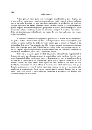 148
                                       CAPÍTULO VIII

        Poderia parecer menos justa essa comparação, considerando-se que o Espírito da
criança pode ser muito antigo e que traz, renascendo para a vida corporal, as imperfeições de
que se não tenha despojado em suas precedentes existências. Só um Espírito que houvesse
chegado à perfeição nos poderia oferecer o tipo da verdadeira pureza. E exata a comparação,
porém, do ponto de vista da vida presente, porquanto a criancinha, não havendo podido ainda
manifestar nenhuma tendência perversa, nos apresenta a imagem da inocência e da candura.
Daí o não dizer Jesus, de modo absoluto, que o reino dos céus é para elas, mas para os que
se lhes assemelhem.

        4. Pois que o Espírito da criança já viveu, por que não se mostra, desde o nascimento,
tal qual é? Tudo é sábio nas obras de Deus. A criança necessita de cuidados especiais, que
somente a ternura materna lhe pode dispensar, ternura que se acresce da fraqueza e da
ingenuidade da criança. Para uma mãe, seu filho é sempre um anjo e assim era preciso que
fosse, para lhe cativar a solicitude. Ela não houvera podido ter-lhe o mesmo devotamento, se,
em vez da graça ingênua, deparasse nele, sob os traços infantis, um caráter viril e as idéias de
um adulto e, ainda menos, se lhe viesse a conhecer o passado.
        Aliás, faz-se necessário que a atividade do princípio inteligente seja proporcionada à
fraqueza do corpo, que não poderia resistir a uma atividade muito grande do Espírito, como
se verifica nos indivíduos grandemente precoces. Essa a razão por que, ao aproximar-se-lhe a
encarnação, o Espírito entra em perturbação e perde pouco a pouco a consciência de si
mesmo, ficando, por certo tempo, numa espécie de sono, durante o qual todas as suas
faculdades permanecem em estado latente. E necessário esse estado de transição para que o
Espírito tenha um novo ponto de partida e para que esqueça, em sua nova existência, tudo
aquilo que a possa entravar. Sobre ele, no entanto, reage o passado. Renasce para a vida
maior, mais forte, moral e intelectualmente, sustentado e secundado pela intuição que
conserva da experiência adquirida.
 