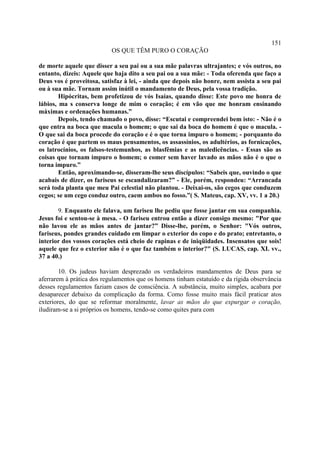151
                           OS QUE TÊM PURO O CORAÇÃO

de morte aquele que disser a seu pai ou a sua mãe palavras ultrajantes; e vós outros, no
entanto, dizeis: Aquele que haja dito a seu pai ou a sua mãe: - Toda oferenda que faço a
Deus vos é proveitosa, satisfaz à lei, - ainda que depois não honre, nem assista a seu pai
ou à sua mãe. Tornam assim inútil o mandamento de Deus, pela vossa tradição.
        Hipócritas, bem profetizou de vós Isaías, quando disse: Este povo me honra de
lábios, ma s conserva longe de mim o coração; é em vão que me honram ensinando
máximas e ordenações humanas.”
        Depois, tendo chamado o povo, disse: “Escutai e compreendei bem isto: - Não é o
que entra na boca que macula o homem; o que sai da boca do homem é que o macula. -
O que sai da boca procede do coração e é o que torna impuro o homem; - porquanto do
coração é que partem os maus pensamentos, os assassínios, os adultérios, as fornicações,
os latrocínios, os falsos-testemunhos, as blasfêmias e as maledicências. - Essas são as
coisas que tornam impuro o homem; o comer sem haver lavado as mãos não é o que o
torna impuro.”
        Então, aproximando-se, disseram-lhe seus discípulos: “Sabeis que, ouvindo o que
acabais de dizer, os fariseus se escandalizaram?” - Ele, porém, respondeu: “Arrancada
será toda planta que meu Pai celestial não plantou. - Deixai-os, são cegos que conduzem
cegos; se um cego conduz outro, caem ambos no fosso.”( S. Mateus, cap. XV, vv. 1 a 20.)

       9. Enquanto ele falava, um fariseu lhe pediu que fosse jantar em sua companhia.
Jesus foi e sentou-se à mesa. - O fariseu entrou então a dizer consigo mesmo: "Por que
não lavou ele as mãos antes de jantar?” Disse-lhe, porém, o Senhor: "Vós outros,
fariseus, pondes grandes cuidado em limpar o exterior do copo e do prato; entretanto, o
interior dos vossos corações está cheio de rapinas e de iniqüidades. Insensatos que sois!
aquele que fez o exterior não é o que faz também o interior?" (S. LUCAS, cap. XI. vv.,
37 a 40.)

        10. Os judeus haviam desprezado os verdadeiros mandamentos de Deus para se
aferrarem à prática dos regulamentos que os homens tinham estatuído e da rígida observância
desses regulamentos faziam casos de consciência. A substância, muito simples, acabara por
desaparecer debaixo da complicação da forma. Como fosse muito mais fácil praticar atos
exteriores, do que se reformar moralmente, lavar as mãos do que expurgar o coração,
iludiram-se a si próprios os homens, tendo-se como quites para com
 