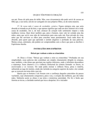 155
                           OS QUE TÊM PURO O CORAÇÃO

seu pai. Passa ele pela pena de talião. Mas, essa circunstancia não pode servir de escusa ao
filho que, a seu turno, terá de ser castigado em seus próprios filhos, ou de outra maneira.

        17. Se vossa mão é causa de escândalo, cortai-a. Figura enérgica esta, que seria
absurda se tomada ao pé da letra, e que apenas significa que cada um deve destruir em si toda
causa de escândalo, isto é, de mal; arrancar do coração todo sentimento impuro e toda
tendência viciosa. Quer dizer também que, para o homem, mais vale ter cortada uma das
mãos, antes que servir essa mão de instrumento para uma ação má; ficar privado da vista,
antes que lhe servirem os olhos para conceber maus pensamentos. Jesus nada disse de
absurdo, para quem quer que apreenda o sentido alegórico e profundo de suas palavras.
Muitas coisas, entretanto, não podem ser compreendidas sem a chave que para as decifrar o
Espiritismo faculta.

                            INSTRUÇÕES DOS ESPÍRITOS

                        Deixai que venham a mim as criancinhas

        18. Disse o Cristo: "Deixai que venham a mim as criancinhas." Profundas em sua
simplicidade, essas palavras não continham um simples chamamento dirigido às crianças,
mas, também, o das almas que gravitam nas regiões inferiores, onde o infortúnio desconhece
a esperança. Jesus chamava a si a infância intelectual da criatura formada: os fracos, os
escravizados e os viciosos. Ele nada podia ensinar à infância física, presa à matéria,
submetida ao jugo do instinto, ainda não incluída na categoria superior da razão e da vontade
que se exercem em torno dela e por ela.
        Queria que os homens a ele fossem com a confiança daqueles entezinhos de passos
vacilantes, cujo chamamento conquistava, para o seu, o coração das mulheres, que são todas
mães. Submetia assim as almas à sua terna e misteriosa autoridade. Ele foi o facho que
ilumina as trevas, a claridade matinal que toca a despertar; foi o iniciador
 