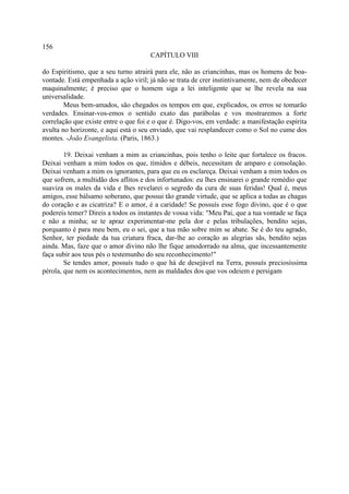 156
                                      CAPÍTULO VIII

do Espiritismo, que a seu turno atrairá para ele, não as criancinhas, mas os homens de boa-
vontade. Está empenhada a ação viril; já não se trata de crer instintivamente, nem de obedecer
maquinalmente; é preciso que o homem siga a lei inteligente que se lhe revela na sua
universalidade.
        Meus bem-amados, são chegados os tempos em que, explicados, os erros se tomarão
verdades. Ensinar-vos-emos o sentido exato das parábolas e vos mostraremos a forte
correlação que existe entre o que foi e o que é. Digo-vos, em verdade: a manifestação espírita
avulta no horizonte, e aqui está o seu enviado, que vai resplandecer como o Sol no cume dos
montes. -João Evangelista. (Paris, 1863.)

        19. Deixai venham a mim as criancinhas, pois tenho o leite que fortalece os fracos.
Deixai venham a mim todos os que, tímidos e débeis, necessitam de amparo e consolação.
Deixai venham a mim os ignorantes, para que eu os esclareça. Deixai venham a mim todos os
que sofrem, a multidão dos aflitos e dos infortunados: eu lhes ensinarei o grande remédio que
suaviza os males da vida e lhes revelarei o segredo da cura de suas feridas! Qual é, meus
amigos, esse bálsamo soberano, que possui tão grande virtude, que se aplica a todas as chagas
do coração e as cicatriza? E o amor, é a caridade! Se possuís esse fogo divino, que é o que
podereis temer? Direis a todos os instantes de vossa vida: "Meu Pai, que a tua vontade se faça
e não a minha; se te apraz experimentar-me pela dor e pelas tribulações, bendito sejas,
porquanto é para meu bem, eu o sei, que a tua mão sobre mim se abate. Se é do teu agrado,
Senhor, ter piedade da tua criatura fraca, dar-lhe ao coração as alegrias sãs, bendito sejas
ainda. Mas, faze que o amor divino não lhe fique amodorrado na alma, que incessantemente
faça subir aos teus pés o testemunho do seu reconhecimento!"
        Se tendes amor, possuís tudo o que há de desejável na Terra, possuís preciosíssima
pérola, que nem os acontecimentos, nem as maldades dos que vos odeiem e persigam
 