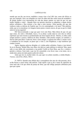158
                                      CAPÍTULO VIU

mundo que um dia, nas trevas, maldirão o terem visto a luz! Oh! sim, como são felizes os
que, por expiação, vêm a ser atingidos na vista! Os olhos não lhes serão causa de escândalo e
de queda; podem viver inteiramente da vida das almas; podem ver mais do que vós que
tendes límpida a visão!... Quando Deus me permite descerrar as pálpebras a algum desses
pobres sofredores e lhes restituir a luz, digo a mim mesmo: Alma querida, por que não
conheces todas as delicias do Espírito que vive de contemplação e de amor? Não pedirias,
então, que se te concedesse ver imagens menos puras e menos suaves, do que as que te é dado
entrever na tua cegueira!
        Oh! bem-aventurado o cego que quer viver com Deus. Mais ditoso do que vós que
aqui estais, ele sente a felicidade, toca-a, vê as almas e pode alçar-se com elas às esferas
espirituais que nem mesmo os predestinados da Terra logram divisar. Abertos, os olhos estão
sempre prontos a causar a falência da alma; fechados, estão prontos sempre, ao contrário, a
fazê-la subir para Deus. Crede-me, bons e caros amigos, a cegueira dos olhos é, muitas vezes,
a verdadeira luz do coração, ao passo que a vista é, com freqüência, o anjo tenebroso que
conduz à morte.
        Agora, algumas palavras dirigidas a ti, minha pobre sofredora. Espera e tem ânimo!
Se eu te dissesse: Minha filha, teus olhos vão abrir-se, quão jubilosa te sentirias! Mas, quem
sabe se esse júbilo não ocasionaria a tua perda! Confia no bom Deus, que fez a ventura e
permite a tristeza. Farei tudo o que me for consentido a teu favor; mas, a teu turno, ora e,
ainda mais, pensa em tudo quanto acabo de te dizer.
        Antes que me vá, recebei todos vós, que aqui vos achais reunidos, a minha bênção. -
Vianney, cura d'Ars. (Paris, 1863.)

        21. NOTA. Quando uma aflição não é conseqüência dos atos da vida presente, deve-
se-lhe buscar a causa numa vida anterior. Tudo aquilo a que se dá o nome de caprichos da
sorte mais não é do que efeito da justiça de Deus, que não inflige punições arbitrárias pois
quer que a pena
 