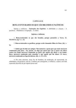 161




                                       CAPÍTULO IX

      BEM-AVENTURADOS OS QUE SÃO BRANDOS E PACÍFICOS

       Injúrias e violências. - Instruções dos Espíritos: A afabilidade e a doçura. - A
paciência. - Obediência e resignação. - A cólera.

                                    Injúrias e violências

    1. Bem-aventurados os que são brandos, porque possuirão a Terra. (S.
MATEUS, cap. V, v. 4.)

       2. Bem-aventurados os pacíficos, porque serão chamados filhos de Deus. (Id., v.
9.)

       3. Sabeis que foi dito aos antigos: Não matareis e quem quer que mate merecerá
condenação pelo juízo. - Eu, porém, vos digo que quem quer que se puser em cólera
contra seu irmão merecerá condenado no juízo; que aquele que disser a seu irmão:
Raca, merecerá condenado pelo conselho; e que aquele que lhe disser: És louco,
merecerá condenado ao fogo do inferno. (Id., vv. 21 e 22.)

        4. Por estas máximas, Jesus faz da brandura, da moderação, da mansuetude, da
afabilidade e da paciência, uma lei. Condena, por conseguinte, a violência, a cólera e até toda
expressão descortês de que alguém possa usar
 