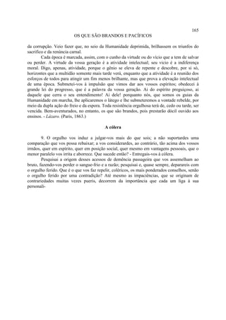 165
                         OS QUE SÃO BRANDOS E PACÍFICOS

da corrupção. Veio fazer que, no seio da Humanidade deprimida, brilhassem os triunfos do
sacrifico e da renúncia carnal.
        Cada época é marcada, assim, com o cunho da virtude ou do vício que a tem de salvar
ou perder. A virtude da vossa geração é a atividade intelectual; seu vicio é a indiferença
moral. Digo, apenas, atividade, porque o gênio se eleva de repente e descobre, por si só,
horizontes que a multidão somente mais tarde verá, enquanto que a atividade é a reunião dos
esforços de todos para atingir um fim menos brilhante, mas que prova a elevação intelectual
de uma época. Submetei-vos à impulsão que vimos dar aos vossos espíritos; obedecei à
grande lei do progresso, que é a palavra da vossa geração. Ai do espírito preguiçoso, ai
daquele que cerra o seu entendimento! Ai dele! porquanto nós, que somos os guias da
Humanidade em marcha, lhe aplicaremos o látego e lhe submeteremos a vontade rebelde, por
meio da dupla ação do freio e da espora. Toda resistência orgulhosa terá de, cedo ou tarde, ser
vencida. Bem-aventurados, no entanto, os que são brandos, pois prestarão dócil ouvido aos
ensinos. - Lázaro. (Paris, 1863.)

                                          A cólera

        9. O orgulho vos induz a julgar-vos mais do que sois; a não suportardes uma
comparação que vos possa rebaixar; a vos considerardes, ao contrário, tão acima dos vossos
irmãos, quer em espírito, quer em posição social, quer mesmo em vantagens pessoais, que o
menor paralelo vos irrita e aborrece. Que sucede então? - Entregais-vos à cólera.
        Pesquisai a origem desses acessos de demência passageira que vos assemelham ao
bruto, fazendo-vos perder o sangue-frio e a razão; pesquisai e, quase sempre, deparareis com
o orgulho ferido. Que é o que vos faz repelir, coléricos, os mais ponderados conselhos, senão
o orgulho ferido por uma contradição? Até mesmo as impaciências, que se originam de
contrariedades muitas vezes pueris, decorrem da importância que cada um liga à sua
personali-
 