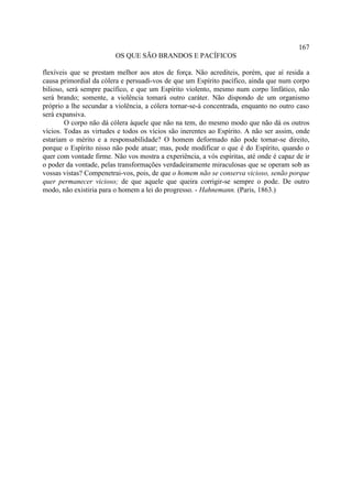 167
                         OS QUE SÃO BRANDOS E PACÍFICOS

flexíveis que se prestam melhor aos atos de força. Não acrediteis, porém, que aí resida a
causa primordial da cólera e persuadi-vos de que um Espírito pacífico, ainda que num corpo
bilioso, será sempre pacífico, e que um Espírito violento, mesmo num corpo linfático, não
será brando; somente, a violência tomará outro caráter. Não dispondo de um organismo
próprio a lhe secundar a violência, a cólera tornar-se-á concentrada, enquanto no outro caso
será expansiva.
        O corpo não dá cólera àquele que não na tem, do mesmo modo que não dá os outros
vícios. Todas as virtudes e todos os vícios são inerentes ao Espírito. A não ser assim, onde
estariam o mérito e a responsabilidade? O homem deformado não pode tornar-se direito,
porque o Espírito nisso não pode atuar; mas, pode modificar o que é do Espírito, quando o
quer com vontade firme. Não vos mostra a experiência, a vós espíritas, até onde é capaz de ir
o poder da vontade, pelas transformações verdadeiramente miraculosas que se operam sob as
vossas vistas? Compenetrai-vos, pois, de que o homem não se conserva vicioso, senão porque
quer permanecer vicioso; de que aquele que queira corrigir-se sempre o pode. De outro
modo, não existiria para o homem a lei do progresso. - Hahnemann. (Paris, 1863.)
 