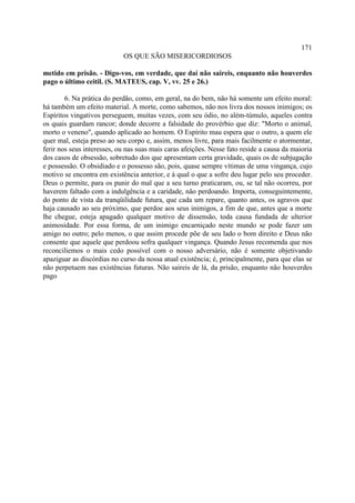171
                            OS QUE SÃO MISERICORDIOSOS

metido em prisão. - Digo-vos, em verdade, que daí não saireis, enquanto não houverdes
pago o último ceitil. (S. MATEUS, cap. V, vv. 25 e 26.)

        6. Na prática do perdão, como, em geral, na do bem, não há somente um efeito moral:
há também um efeito material. A morte, como sabemos, não nos livra dos nossos inimigos; os
Espíritos vingativos perseguem, muitas vezes, com seu ódio, no além-túmulo, aqueles contra
os quais guardam rancor; donde decorre a falsidade do provérbio que diz: "Morto o animal,
morto o veneno", quando aplicado ao homem. O Espírito mau espera que o outro, a quem ele
quer mal, esteja preso ao seu corpo e, assim, menos livre, para mais facilmente o atormentar,
ferir nos seus interesses, ou nas suas mais caras afeições. Nesse fato reside a causa da maioria
dos casos de obsessão, sobretudo dos que apresentam certa gravidade, quais os de subjugação
e possessão. O obsidiado e o possesso são, pois, quase sempre vítimas de uma vingança, cujo
motivo se encontra em existência anterior, e à qual o que a sofre deu lugar pelo seu proceder.
Deus o permite, para os punir do mal que a seu turno praticaram, ou, se tal não ocorreu, por
haverem faltado com a indulgência e a caridade, não perdoando. Importa, conseguintemente,
do ponto de vista da tranqüilidade futura, que cada um repare, quanto antes, os agravos que
haja causado ao seu próximo, que perdoe aos seus inimigos, a fim de que, antes que a morte
lhe chegue, esteja apagado qualquer motivo de dissensão, toda causa fundada de ulterior
animosidade. Por essa forma, de um inimigo encarniçado neste mundo se pode fazer um
amigo no outro; pelo menos, o que assim procede põe de seu lado o bom direito e Deus não
consente que aquele que perdoou sofra qualquer vingança. Quando Jesus recomenda que nos
reconciliemos o mais cedo possível com o nosso adversário, não é somente objetivando
apaziguar as discórdias no curso da nossa atual existência; é, principalmente, para que elas se
não perpetuem nas existências futuras. Não saireis de lá, da prisão, enquanto não houverdes
pago
 