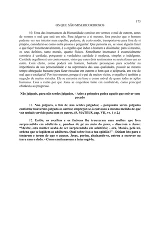 173
                           OS QUE SÃO MISERICORDIOSOS

        10. Uma das insensatezes da Humanidade consiste em vermos o mal de outrem, antes
de vermos o mal que está em nós. Para julgar-se a si mesmo, fora preciso que o homem
pudesse ver seu interior num espelho, pudesse, de certo modo, transportar-se para fora de si
próprio, considerar-se como outra pessoa e perguntar: Que pensaria eu, se visse alguém fazer
o que faço? Incontestavelmente, é o orgulho que induz o homem a dissimular, para si mesmo,
os seus defeitos, tanto morais, quanto físicos. Semelhante insensatez é essencialmente
contrária à caridade, porquanto a verdadeira caridade é modesta, simples e indulgente.
Caridade orgulhosa é um contra-senso, visto que esses dois sentimentos se neutralizam um ao
outro. Com efeito, como poderá um homem, bastante presunçoso para acreditar na
importância da sua personalidade e na supremacia das suas qualidades, possuir ao mesmo
tempo abnegação bastante para fazer ressaltar em outrem o bem que o eclipsaria, em vez do
mal que o exalçaria? Por isso mesmo, porque é o pai de muitos vícios, o orgulho é também a
negação de muitas virtudes. Ele se encontra na base e como móvel de quase todas as ações
humanas. Essa a razão por que Jesus se empenhou tanto em combatê-lo, como principal
obstáculo ao progresso.

Não julgueis, para não serdes julgados. - Atire a primeira pedra aquele que estiver sem
                                        pecado

       11. Não julgueis, a fim de não serdes julgados; - porquanto sereis julgados
conforme houverdes julgado os outros; empregar-se-á convosco a mesma medida de que
voz tenhais servido para com os outros. (S. MATEUS, cap. VII, vv. 1 e 2.)

       12. Então, os escribas e os fariseus lhe trouxeram uma mulher que fora
surpreendida em adultério e, pondo-a de pé no meio do povo, - disseram a Jesus:
“Mestre, esta mulher acaba de ser surpreendida em adultério; - ora, Moisés, pela lei,
ordena que se lapidem as adúlteras. Qual sobre isso a tua opinião?” - Diziam isto para o
tentarem e terem de que o acusar. Jesus, porém, abaixando-se, entrou a escrever na
terra com o dedo. - Como continuassem a interrogá-lo,
 