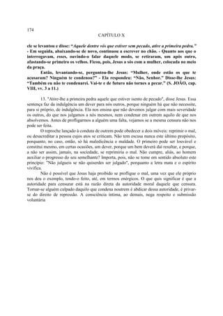 174
                                        CAPÍTULO X

ele se levantou e disse: “Aquele dentre vós que estiver sem pecado, atire a primeira pedra.”
- Em seguida, abaixando-se de novo, continuou a escrever no chão. - Quanto aos que o
interrogavam, esses, ouvindo-o falar daquele modo, se retiraram, um após outro,
afastando-se primeiro os velhos. Ficou, pois, Jesus a sós com a mulher, colocada no meio
da praça.
         Então, levantando-se, perguntou-lhe Jesus: “Mulher, onde estão os que te
acusaram? Ninguém te condenou?” - Ela respondeu: “Não, Senhor.” Disse-lhe Jesus:
“Também eu não te condenarei. Vai-te e de futuro não tornes a pecar.” (S. JOÃO, cap.
VIII, vv. 3 a 11.)

        13. "Atire-lhe a primeira pedra aquele que estiver isento de pecado", disse Jesus. Essa
sentença faz da indulgência um dever para nós outros, porque ninguém há que não necessite,
para si próprio, de indulgência. Ela nos ensina que não devemos julgar com mais severidade
os outros, do que nos julgamos a nós mesmos, nem condenar em outrem aquilo de que nos
absolvemos. Antes de profligarmos a alguém uma falta, vejamos se a mesma censura não nos
pode ser feita.
        O reproche lançado à conduta de outrem pode obedecer a dois móveis: reprimir o mal,
ou desacreditar a pessoa cujos atos se criticam. Não tem escusa nunca este último propósito,
porquanto, no caso, então, só há maledicência e maldade. O primeiro pode ser louvável e
constitui mesmo, em certas ocasiões, um dever, porque um bem deverá daí resultar, e porque,
a não ser assim, jamais, na sociedade, se reprimiria o mal. Não cumpre, aliás, ao homem
auxiliar o progresso do seu semelhante? Importa, pois, não se tome em sentido absoluto este
princípio: "Não julgueis se não quiserdes ser julgado", porquanto a letra mata e o espírito
vivifica.
        Não é possível que Jesus haja proibido se profligue o mal, uma vez que ele próprio
nos deu o exemplo, tendo-o feito, até, em termos enérgicos. O que quis significar é que a
autoridade para censurar está na razão direta da autoridade moral daquele que censura.
Tornar-se alguém culpado daquilo que condena noutrem é abdicar dessa autoridade, é privar-
se do direito de repressão. A consciência íntima, ao demais, nega respeito e submissão
voluntária
 
