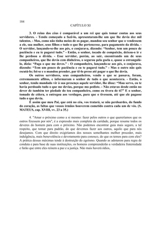 184
                                     CAPÍTULO XI

        3. O reino dos céus é comparável a um rei que quis tomar contas aos seus
servidores. - Tendo começado a fazê-lo, apresentaram-lhe um que lhe devia dez mil
talentos. - Mas, como não tinha meios de os pagar, mandou seu senhor que o vendessem
a ele, sua mulher, seus filhos e tudo o que lhe pertencesse, para pagamento da dívida. -
O servidor, lançando-se-lhe aos pés, o conjurava, dizendo: “Senhor, tem um pouco de
paciência e eu te pagarei tudo.” - Então, o senhor, tocado de compaixão, deixou-o ir e
lhe perdoou a dívida. - Esse servidor, porém, ao sair, encontrando um de seus
companheiros, que lhe devia cem dinheiros, o segurou pela goela e, quase a estrangulá-
lo, dizia: “Paga o que me deves.” - O companheiro, lançando-se aos pés, o conjurava,
dizendo: “Tem um pouco de paciência e eu te pagarei tudo.” - Mas o outro não quis
escutá-lo; foi-se e o mandou prender, par tê-lo preso até pagar o que lhe devia.
        Os outros servidores, seus companheiros, vendo o que se passava, foram,
extremamente aflitos, e informaram o senhor de tudo o que acontecera. - Então, o
senhor, tendo mandado vir à sua presença aquele servidor, lhe disse: “Mau servo, eu te
havia perdoado tudo o que me devias, porque mo pediste. - Não estavas desde então no
dever de também ter piedade do teu companheiro, como eu tivera de ti?” E o senhor,
tomado de cólera, o entregou aos verdugos, para que o tivessem, até que ele pagasse
tudo o que devia.
        É assim que meu Pai, que está no céu, vos tratará, se não perdoardes, do fundo
do coração, as faltas que vossos irmãos houverem cometido contra cada um de vós. (S.
MATEUS, cap. XVIII, vv. 23 a 35.)

        4. "Amar o próximo como a si mesmo: fazer pelos outros o que quereríamos que os
outros fizessem por nós", é a expressão mais completa da caridade, porque resume todos os
deveres do homem para com o próximo. Não podemos encontrar guia mais seguro, a tal
respeito, que tomar para padrão, do que devemos fazer aos outros, aquilo que para nós
desejamos. Com que direito exigiríamos dos nossos semelhantes melhor proceder, mais
indulgência, mais benevolência e devotamento para conosco, do que os temos para com eles?
A prática dessas máximas tende à destruição do egoísmo. Quando as adotarem para regra de
conduta e para base de suas instituições, os homens compreenderão a verdadeira fraternidade
e farão que entre eles reinem a paz e a justiça. Não mais haverá ódios,
 